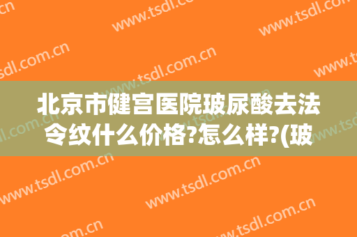 北京市健宫医院玻尿酸去法令纹什么价格?怎么样?(玻尿酸去除法令纹需要多少钱)