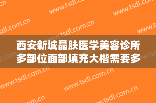 西安新城晶肤医学美容诊所多部位面部填充大楷需要多少钱?可靠吗?(西安晶肤医疗美容医院正规吗)