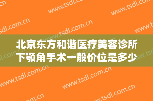 北京东方和谐医疗美容诊所下颚角手术一般价位是多少钱?好不好?(北京东方和谐医疗美容诊所有限公司)