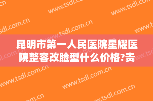 昆明市第一人民医院星耀医院整容改脸型什么价格?贵不贵?(昆明三甲医院整容)
