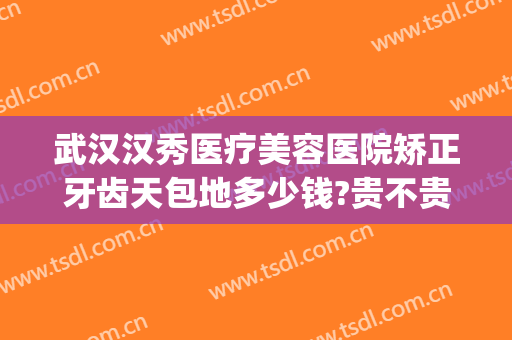 武汉汉秀医疗美容医院矫正牙齿天包地多少钱?贵不贵?(牙齿矫正天包地价格多少钱)