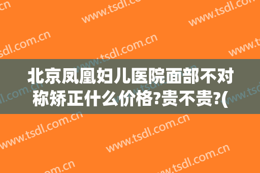 北京凤凰妇儿医院面部不对称矫正什么价格?贵不贵?(北京凤凰妇儿医院口碑)