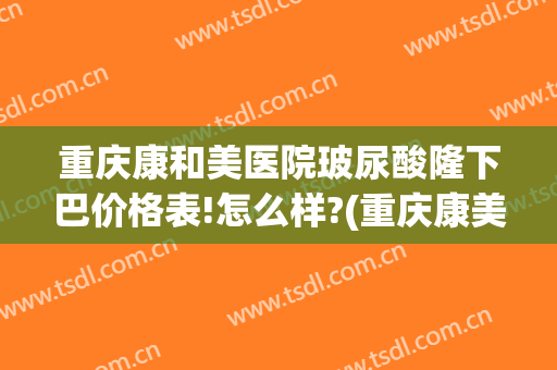 重庆康和美医院玻尿酸隆下巴价格表!怎么样?(重庆康美整形美容医院在哪里)