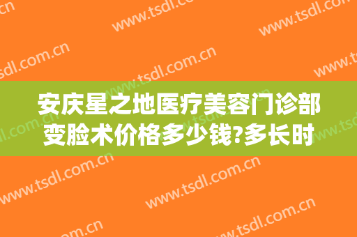 安庆星之地医疗美容门诊部变脸术价格多少钱?多长时间恢复?(安庆星之地医疗美容官网)