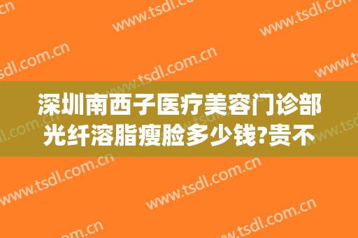 深圳南西子医疗美容门诊部光纤溶脂瘦脸多少钱?贵不贵?(深圳南西子医疗美容怎么样)