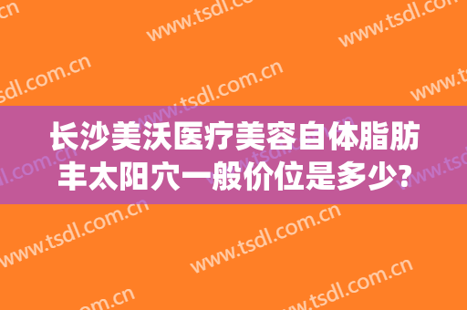 长沙美沃医疗美容自体脂肪丰太阳穴一般价位是多少?有哪些优势?(长沙美沃整形)