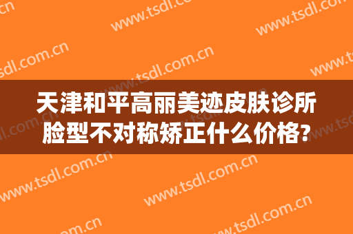 天津和平高丽美迹皮肤诊所脸型不对称矫正什么价格?好不好?(天津和平高丽美迹医疗美容地址)