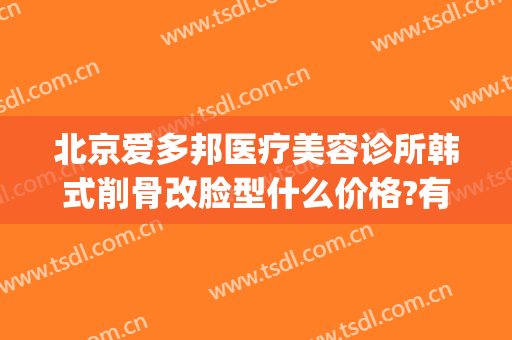北京爱多邦医疗美容诊所韩式削骨改脸型什么价格?有哪些优势?(爱尔美整形医院)