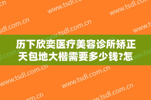 历下欣奕医疗美容诊所矫正天包地大楷需要多少钱?怎么样?