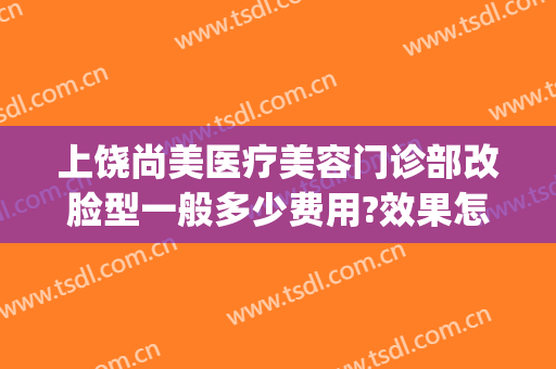 上饶尚美医疗美容门诊部改脸型一般多少费用?效果怎么样?(上饶协和整形美容医院)