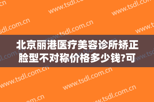 北京丽港医疗美容诊所矫正脸型不对称价格多少钱?可靠吗?(北京丽港医疗美容诊所怎么样)