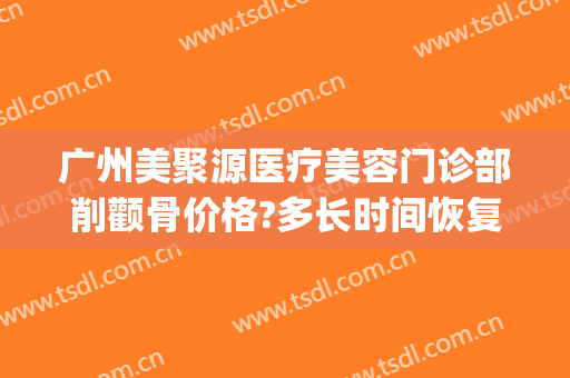 广州美聚源医疗美容门诊部削颧骨价格?多长时间恢复?(颧骨削骨瘦脸风险大吗多少钱)