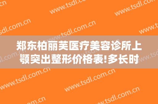 郑东柏丽芙医疗美容诊所上颚突出整形价格表!多长时间恢复?(郑州柏丽芙整形怎么样)