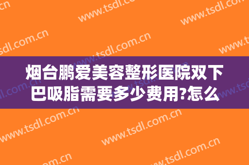 烟台鹏爱美容整形医院双下巴吸脂需要多少费用?怎么样?(烟台鹏爱整形医院医生)
