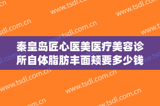 秦皇岛匠心医美医疗美容诊所自体脂肪丰面颊要多少钱?有哪些优势?(秦皇岛吸脂哪家医院好?)