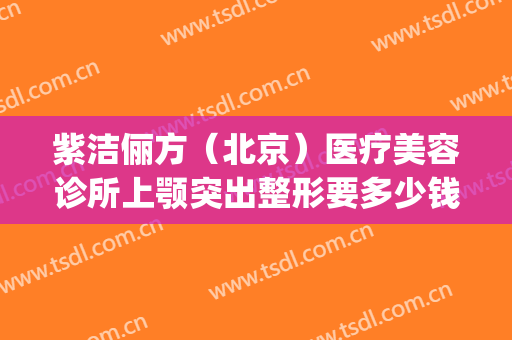 紫洁俪方（北京）医疗美容诊所上颚突出整形要多少钱?好不好?(紫洁俪方(北京)医疗美容诊所怎么样)
