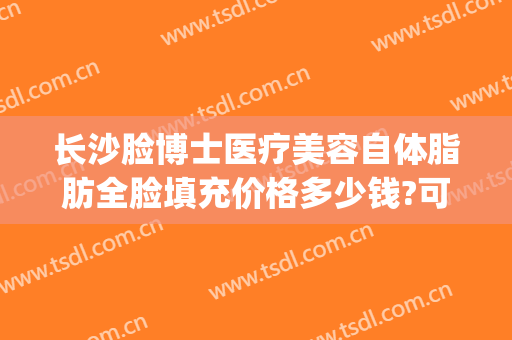 长沙脸博士医疗美容自体脂肪全脸填充价格多少钱?可靠吗?(长沙自体脂肪面部填充价格)