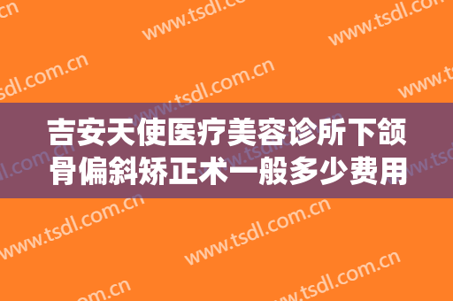 吉安天使医疗美容诊所下颌骨偏斜矫正术一般多少费用?靠谱吗?(吉安天使整形怎么样)
