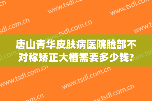 唐山青华皮肤病医院脸部不对称矫正大楷需要多少钱?贵不贵?(唐山青华皮肤医院是正规医院吗)