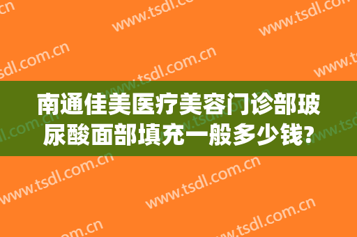 南通佳美医疗美容门诊部玻尿酸面部填充一般多少钱?贵不贵?(玻尿酸填充面部多少钱)