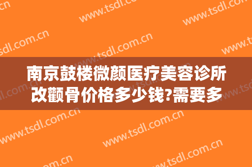 南京鼓楼微颜医疗美容诊所改颧骨价格多少钱?需要多久恢复?(磨颧骨改脸型手术价格)