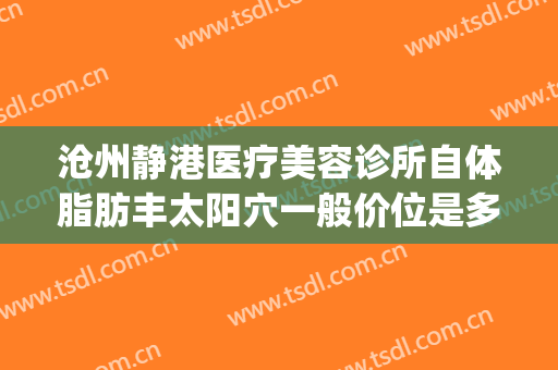 沧州静港医疗美容诊所自体脂肪丰太阳穴一般价位是多少钱?怎么样?(沧州静港整形医院)