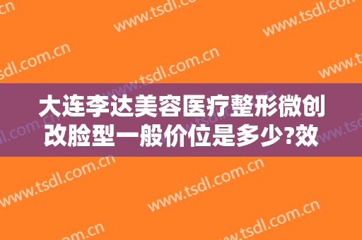 大连李达美容医疗整形微创改脸型一般价位是多少?效果怎么样?