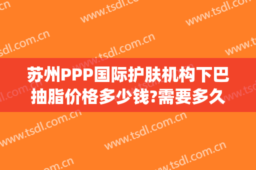 苏州PPP国际护肤机构下巴抽脂价格多少钱?需要多久恢复?(苏州韩式抽脂)
