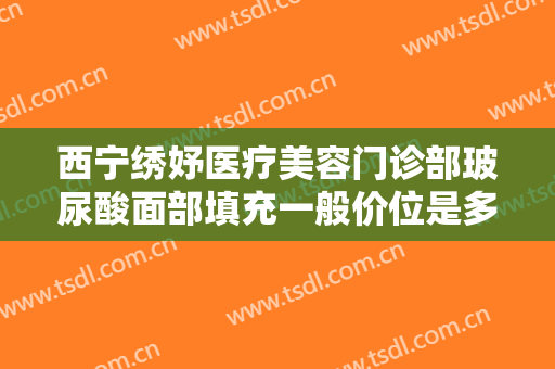 西宁绣妤医疗美容门诊部玻尿酸面部填充一般价位是多少钱?效果怎么样?