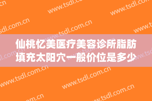 仙桃忆美医疗美容诊所脂肪填充太阳穴一般价位是多少钱?靠谱吗?(脸颊脂肪填充价格)