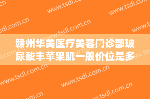 赣州华美医疗美容门诊部玻尿酸丰苹果肌一般价位是多少钱?靠谱吗?(赣州华美整形)