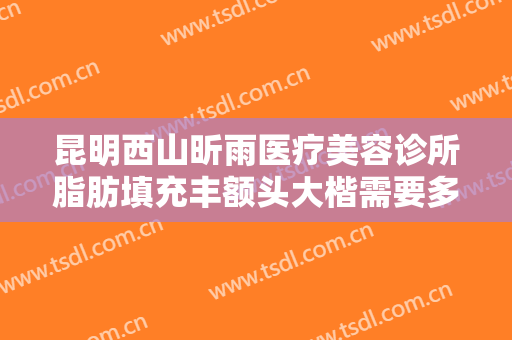 昆明西山昕雨医疗美容诊所脂肪填充丰额头大楷需要多少费用?有哪些优势?