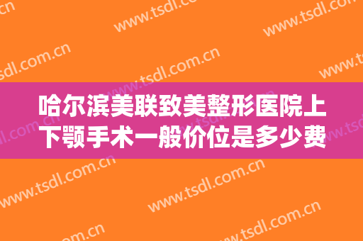 哈尔滨美联致美整形医院上下颚手术一般价位是多少费用?怎么样?(下颚骨整形要多少钱)