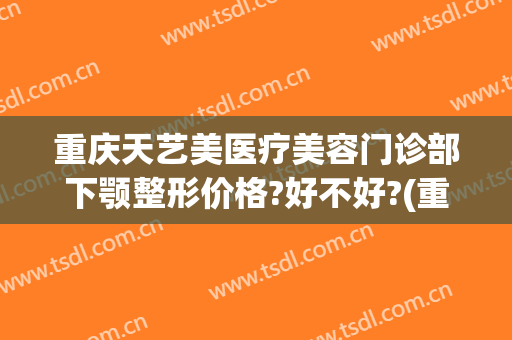 重庆天艺美医疗美容门诊部下颚整形价格?好不好?(重庆哪家面部整形好)