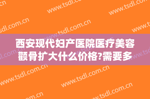 西安现代妇产医院医疗美容颧骨扩大什么价格?需要多久恢复?(颧骨手术修复价格)