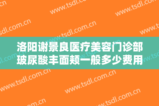 洛阳谢景良医疗美容门诊部玻尿酸丰面颊一般多少费用?怎么样?