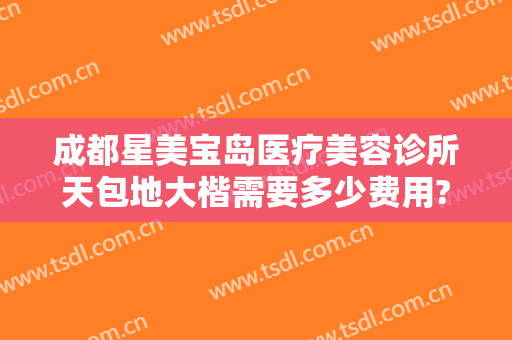 成都星美宝岛医疗美容诊所天包地大楷需要多少费用?怎么样?