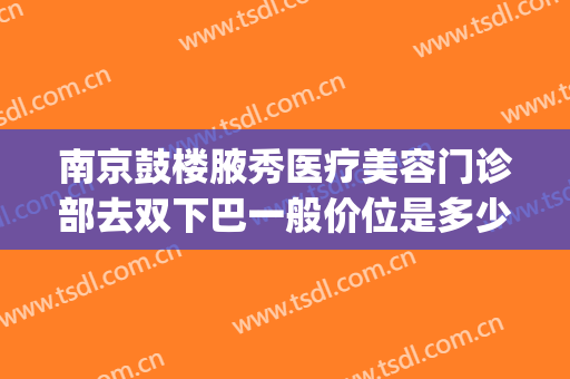 南京鼓楼腋秀医疗美容门诊部去双下巴一般价位是多少?靠谱吗?(南京鼓楼医院整形美容科医生)