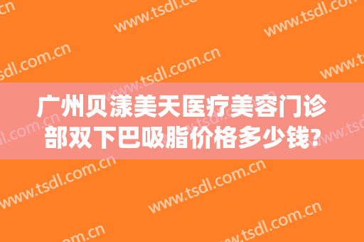广州贝漾美天医疗美容门诊部双下巴吸脂价格多少钱?可靠吗?(美贝尔抽脂隆胸价位)