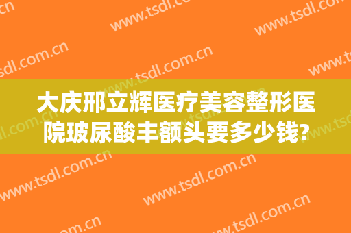 大庆邢立辉医疗美容整形医院玻尿酸丰额头要多少钱?靠谱吗?(大庆邢立辉医疗美容电话号码)