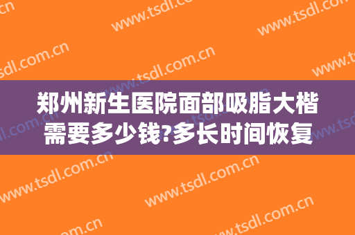 郑州新生医院面部吸脂大楷需要多少钱?多长时间恢复?(郑州面部吸脂哪个医院好)
