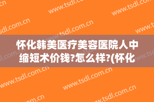 怀化韩美医疗美容医院人中缩短术价钱?怎么样?(怀化韩美整形医院)