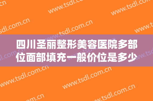 四川圣丽整形美容医院多部位面部填充一般价位是多少费用?好不好?(四川圣丽整形医院最新消息)