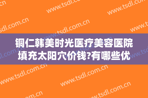 铜仁韩美时光医疗美容医院填充太阳穴价钱?有哪些优势?(铜仁市韩美时光医疗美容有限公司)