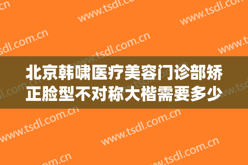 北京韩啸医疗美容门诊部矫正脸型不对称大楷需要多少钱?好不好?(北京韩啸整形医院)