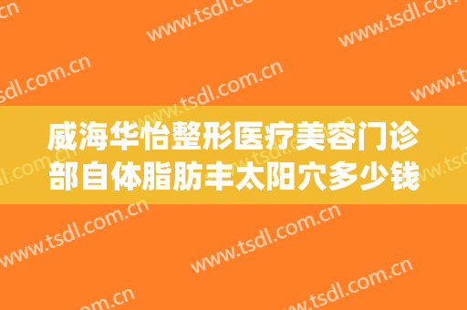 威海华怡整形医疗美容门诊部自体脂肪丰太阳穴多少钱?靠谱吗?(威海华怡整形医院地址)