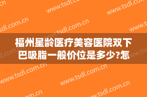 福州星龄医疗美容医院双下巴吸脂一般价位是多少?怎么样?(福州星龄整形医院怎么样)