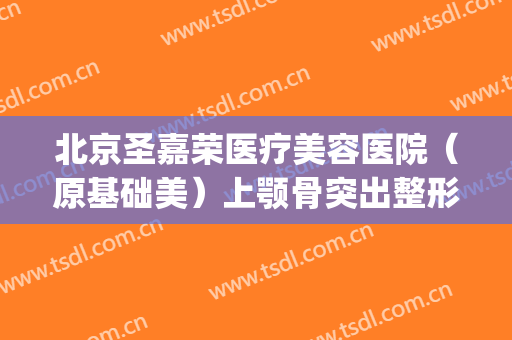 北京圣嘉荣医疗美容医院（原基础美）上颚骨突出整形价格表!靠谱吗?(整下颚骨需要多少钱圣嘉新官网)