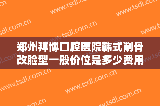 郑州拜博口腔医院韩式削骨改脸型一般价位是多少费用?多长时间恢复?