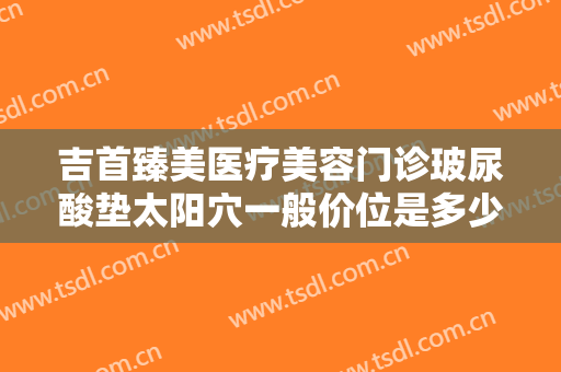 吉首臻美医疗美容门诊玻尿酸垫太阳穴一般价位是多少费用?多长时间恢复?